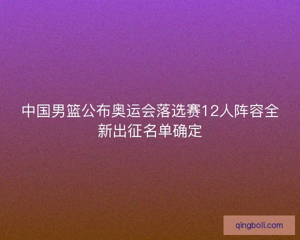 中国男篮公布奥运会落选赛12人阵容全新出征名单确定