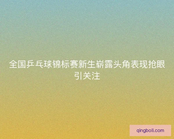 全国乒乓球锦标赛新生崭露头角表现抢眼引关注