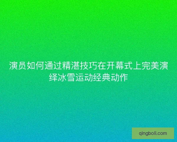 演员如何通过精湛技巧在开幕式上完美演绎冰雪运动经典动作