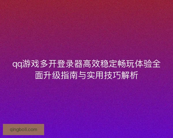 qq游戏多开登录器高效稳定畅玩体验全面升级指南与实用技巧解析