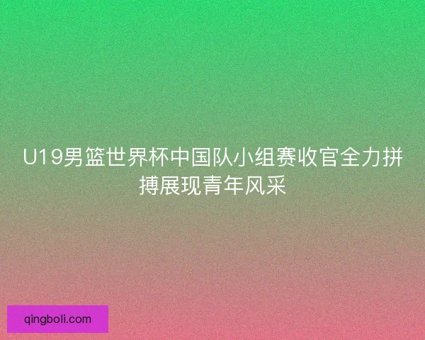 U19男篮世界杯中国队小组赛收官全力拼搏展现青年风采
