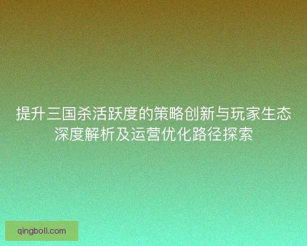 提升三国杀活跃度的策略创新与玩家生态深度解析及运营优化路径探索