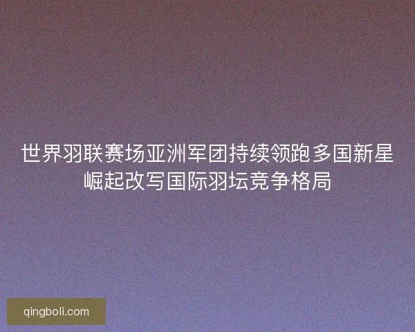 世界羽联赛场亚洲军团持续领跑多国新星崛起改写国际羽坛竞争格局 世界羽联赛场亚洲军团持续领跑多国新星崛起改写国际羽坛竞争格局