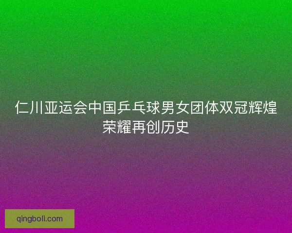 仁川亚运会中国乒乓球男女团体双冠辉煌荣耀再创历史 仁川亚运会中国乒乓球男女团体双冠辉煌荣耀再创历史