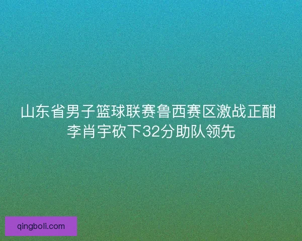 山东省男子篮球联赛鲁西赛区激战正酣 李肖宇砍下32分助队领先 山东省男子篮球联赛鲁西赛区激战正酣 李肖宇砍下32分助队领先