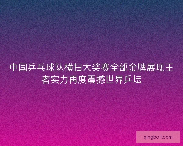 中国乒乓球队横扫大奖赛全部金牌展现王者实力再度震撼世界乒坛