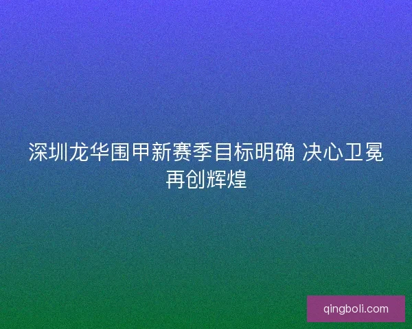 深圳龙华围甲新赛季目标明确 决心卫冕再创辉煌 深圳龙华围甲新赛季目标明确 决心卫冕再创辉煌